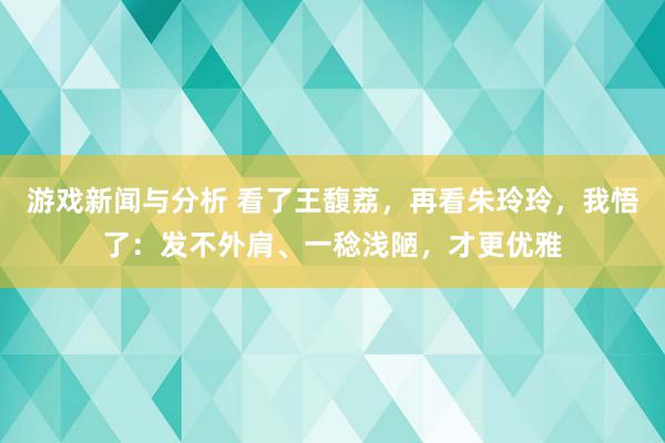 游戏新闻与分析 看了王馥荔，再看朱玲玲，我悟了：发不外肩、一稔浅陋，才更优雅