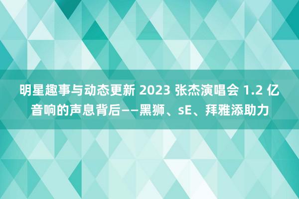 明星趣事与动态更新 2023 张杰演唱会 1.2 亿音响的声息背后——黑狮、sE、拜雅添助力