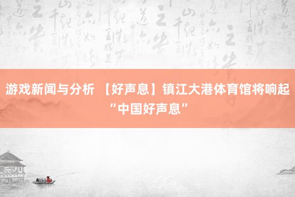 游戏新闻与分析 【好声息】镇江大港体育馆将响起“中国好声息”