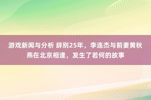 游戏新闻与分析 辞别25年，李连杰与前妻黄秋燕在北京相逢，发生了若何的故事