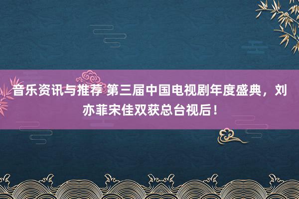 音乐资讯与推荐 第三届中国电视剧年度盛典，刘亦菲宋佳双获总台视后！