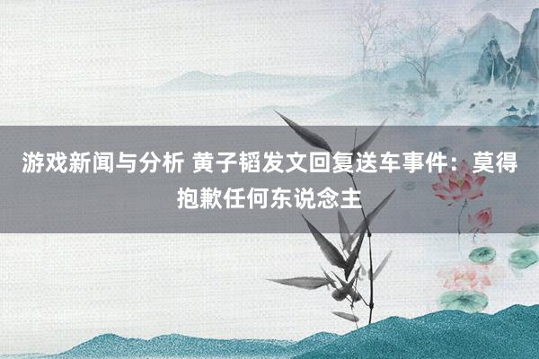 游戏新闻与分析 黄子韬发文回复送车事件：莫得抱歉任何东说念主