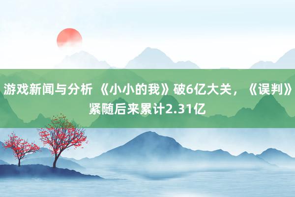 游戏新闻与分析 《小小的我》破6亿大关，《误判》紧随后来累计2.31亿