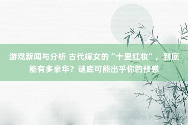 游戏新闻与分析 古代嫁女的“十里红妆”，到底能有多豪华？谜底可能出乎你的预感