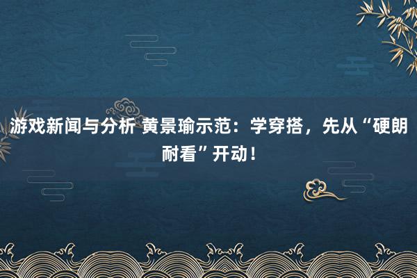 游戏新闻与分析 黄景瑜示范：学穿搭，先从“硬朗耐看”开动！