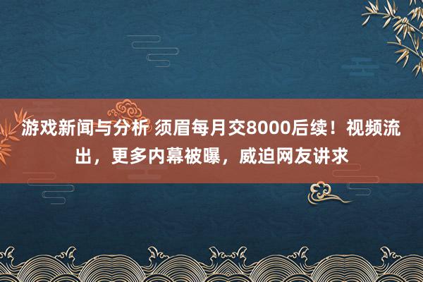 游戏新闻与分析 须眉每月交8000后续！视频流出，更多内幕被曝，威迫网友讲求