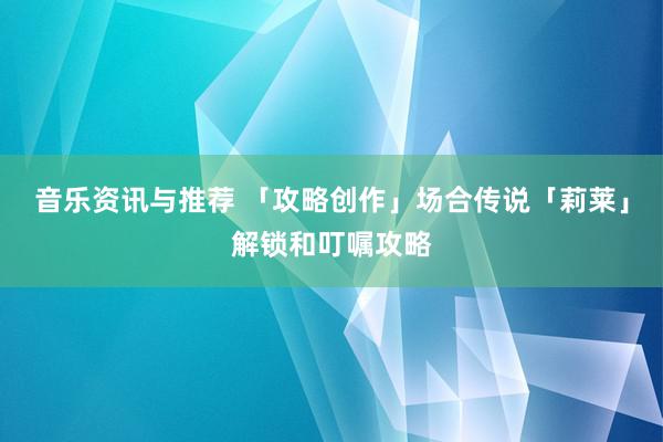 音乐资讯与推荐 「攻略创作」场合传说「莉莱」解锁和叮嘱攻略