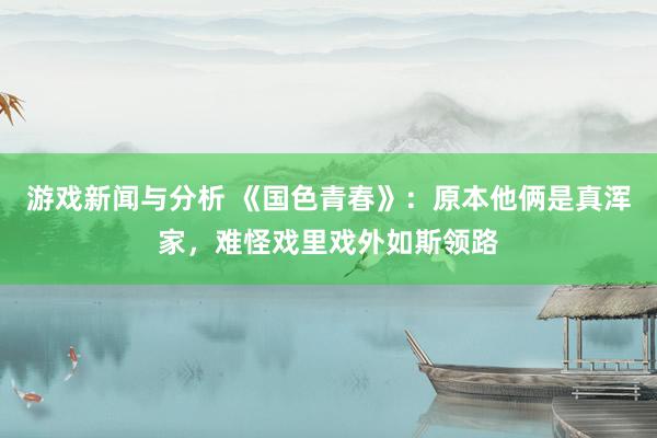 游戏新闻与分析 《国色青春》：原本他俩是真浑家，难怪戏里戏外如斯领路