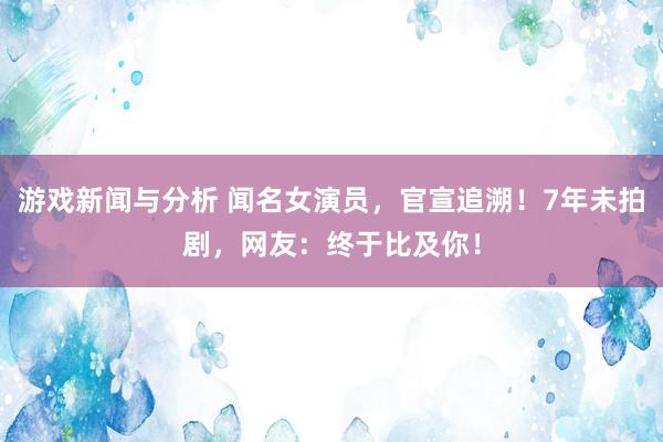 游戏新闻与分析 闻名女演员，官宣追溯！7年未拍剧，网友：终于比及你！