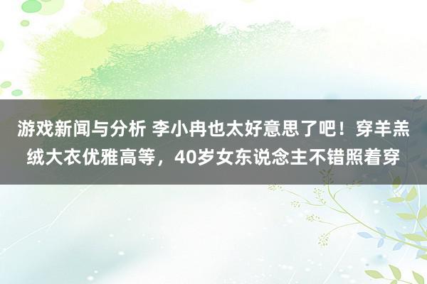 游戏新闻与分析 李小冉也太好意思了吧！穿羊羔绒大衣优雅高等，40岁女东说念主不错照着穿