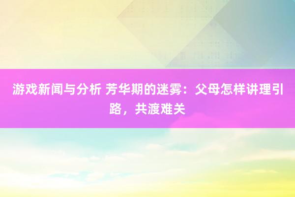 游戏新闻与分析 芳华期的迷雾：父母怎样讲理引路，共渡难关