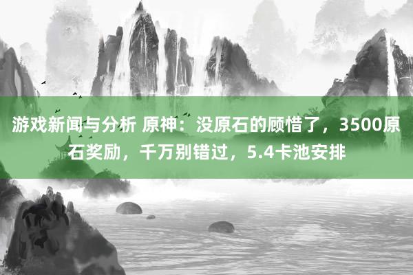 游戏新闻与分析 原神：没原石的顾惜了，3500原石奖励，千万别错过，5.4卡池安排