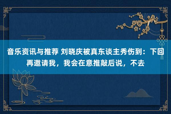 音乐资讯与推荐 刘晓庆被真东谈主秀伤到：下回再邀请我，我会在意推敲后说，不去