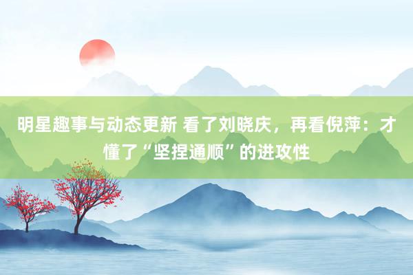 明星趣事与动态更新 看了刘晓庆，再看倪萍：才懂了“坚捏通顺”的进攻性