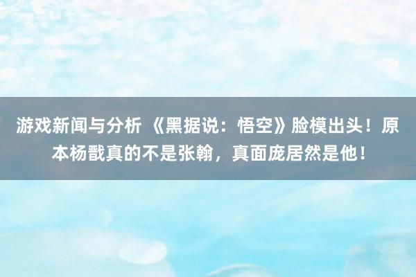 游戏新闻与分析 《黑据说：悟空》脸模出头！原本杨戬真的不是张翰，真面庞居然是他！