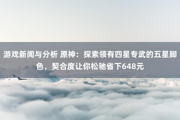 游戏新闻与分析 原神：探索领有四星专武的五星脚色，契合度让你松驰省下648元