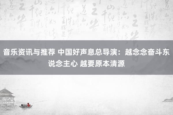 音乐资讯与推荐 中国好声息总导演：越念念奋斗东说念主心 越要原本清源