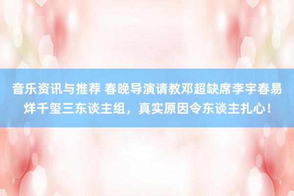 音乐资讯与推荐 春晚导演请教邓超缺席李宇春易烊千玺三东谈主组，真实原因令东谈主扎心！