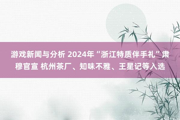 游戏新闻与分析 2024年“浙江特质伴手礼”肃穆官宣 杭州茶厂、知味不雅、王星记等入选