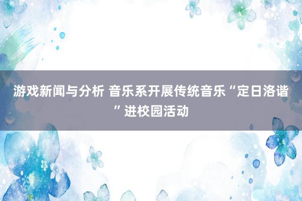 游戏新闻与分析 音乐系开展传统音乐“定日洛谐”进校园活动