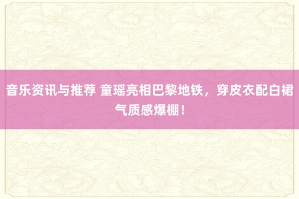 音乐资讯与推荐 童瑶亮相巴黎地铁，穿皮衣配白裙气质感爆棚！