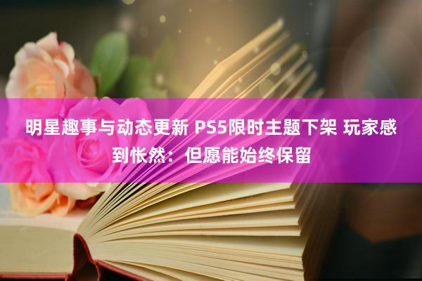 明星趣事与动态更新 PS5限时主题下架 玩家感到怅然：但愿能始终保留