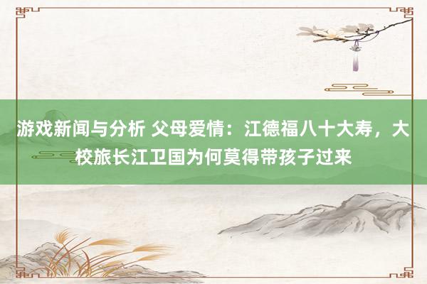 游戏新闻与分析 父母爱情：江德福八十大寿，大校旅长江卫国为何莫得带孩子过来