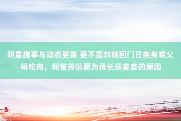 明星趣事与动态更新 要不是刘畅回门日亲身喂父母吃肉，何惟芳情愿为蒋长扬妾室的原因