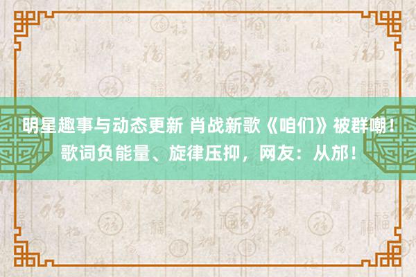 明星趣事与动态更新 肖战新歌《咱们》被群嘲！歌词负能量、旋律压抑，网友：从邡！