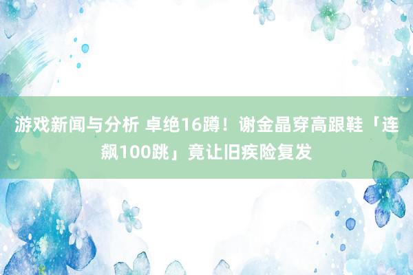 游戏新闻与分析 卓绝16蹲！　谢金晶穿高跟鞋「连飙100跳」竟让旧疾险复发