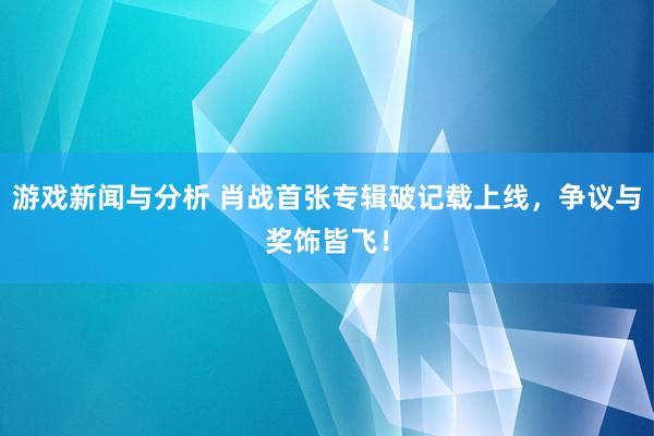 游戏新闻与分析 肖战首张专辑破记载上线，争议与奖饰皆飞！