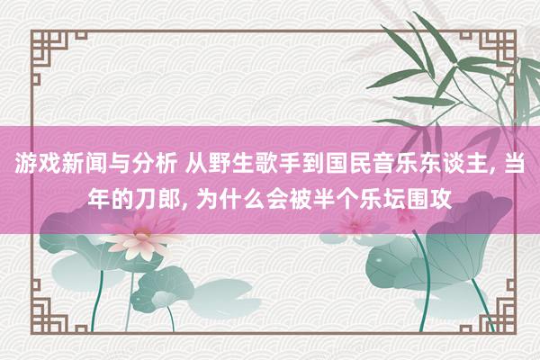 游戏新闻与分析 从野生歌手到国民音乐东谈主, 当年的刀郎, 为什么会被半个乐坛围攻