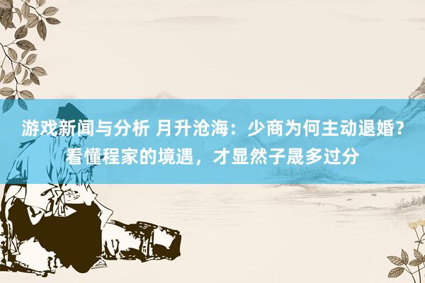 游戏新闻与分析 月升沧海：少商为何主动退婚？看懂程家的境遇，才显然子晟多过分