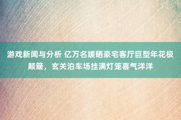 游戏新闻与分析 亿万名媛晒豪宅客厅巨型年花极颠簸，玄关泊车场挂满灯笼喜气洋洋