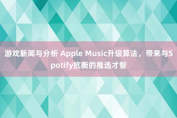 游戏新闻与分析 Apple Music升级算法，带来与Spotify抗衡的推选才智