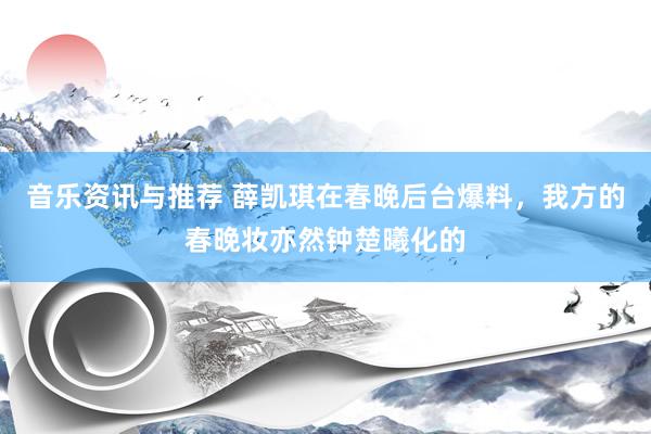 音乐资讯与推荐 薛凯琪在春晚后台爆料，我方的春晚妆亦然钟楚曦化的