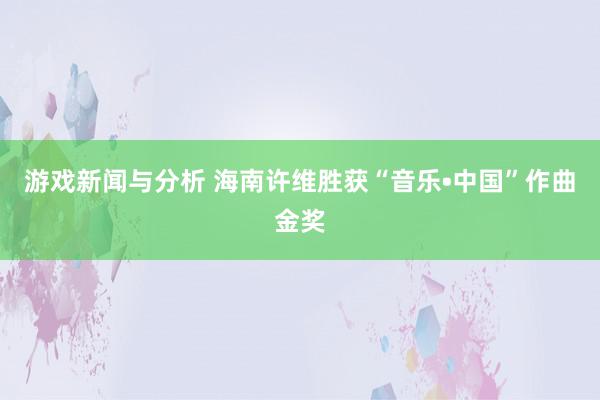 游戏新闻与分析 海南许维胜获“音乐•中国”作曲金奖