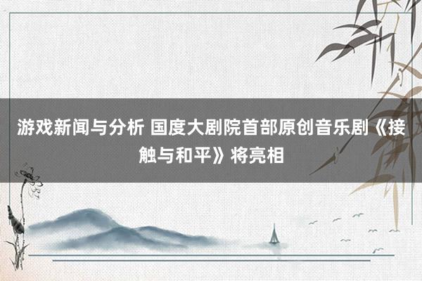 游戏新闻与分析 国度大剧院首部原创音乐剧《接触与和平》将亮相