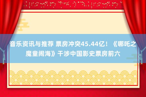 音乐资讯与推荐 票房冲突45.44亿！《哪吒之魔童闹海》干涉中国影史票房前六