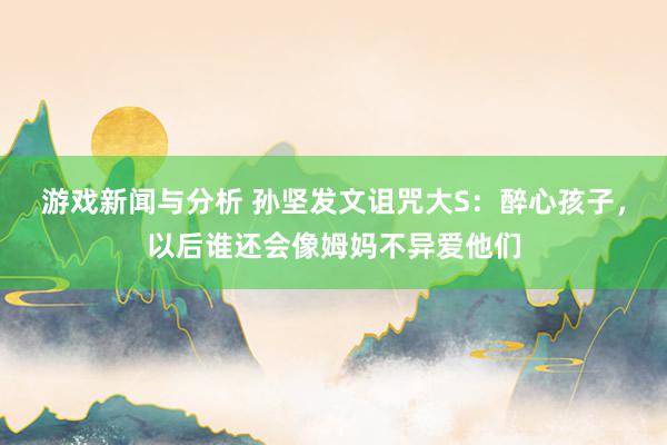 游戏新闻与分析 孙坚发文诅咒大S：醉心孩子，以后谁还会像姆妈不异爱他们