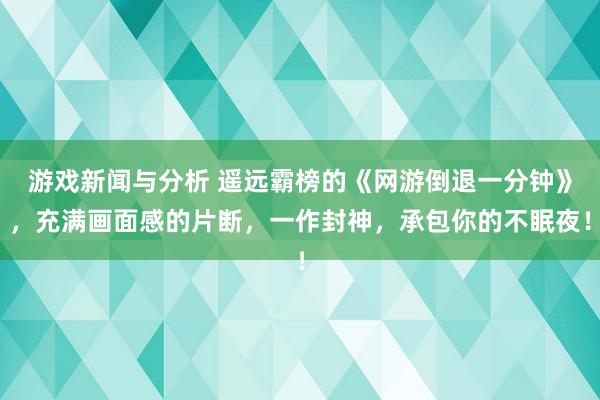 游戏新闻与分析 遥远霸榜的《网游倒退一分钟》，充满画面感的片断，一作封神，承包你的不眠夜！