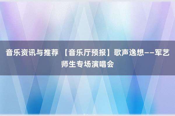 音乐资讯与推荐 【音乐厅预报】歌声逸想——军艺师生专场演唱会