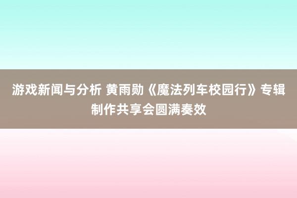 游戏新闻与分析 黄雨勋《魔法列车校园行》专辑制作共享会圆满奏效