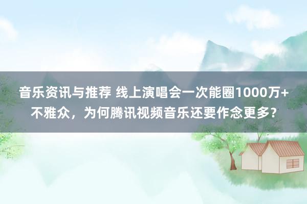 音乐资讯与推荐 线上演唱会一次能圈1000万+不雅众，为何腾讯视频音乐还要作念更多？