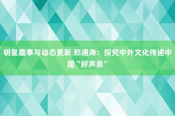 明星趣事与动态更新 郑通涛：探究中外文化传递中国“好声息”