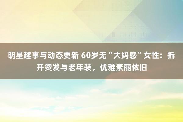 明星趣事与动态更新 60岁无“大妈感”女性：拆开烫发与老年装，优雅素丽依旧