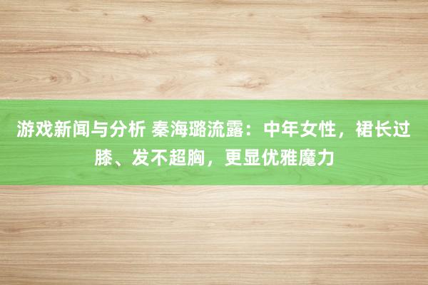 游戏新闻与分析 秦海璐流露：中年女性，裙长过膝、发不超胸，更显优雅魔力