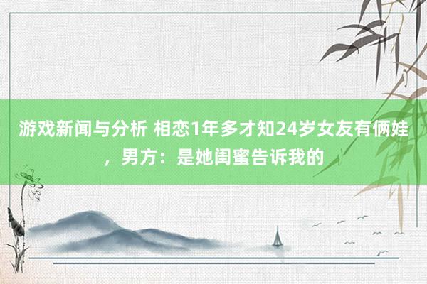 游戏新闻与分析 相恋1年多才知24岁女友有俩娃，男方：是她闺蜜告诉我的