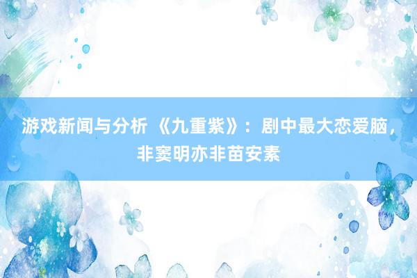 游戏新闻与分析 《九重紫》：剧中最大恋爱脑，非窦明亦非苗安素