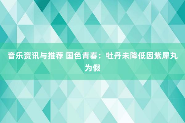 音乐资讯与推荐 国色青春：牡丹未降低因紫犀丸为假